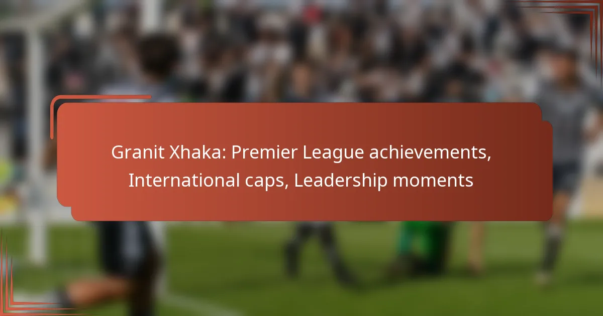 Granit Xhaka: Premier League achievements, International caps, Leadership moments