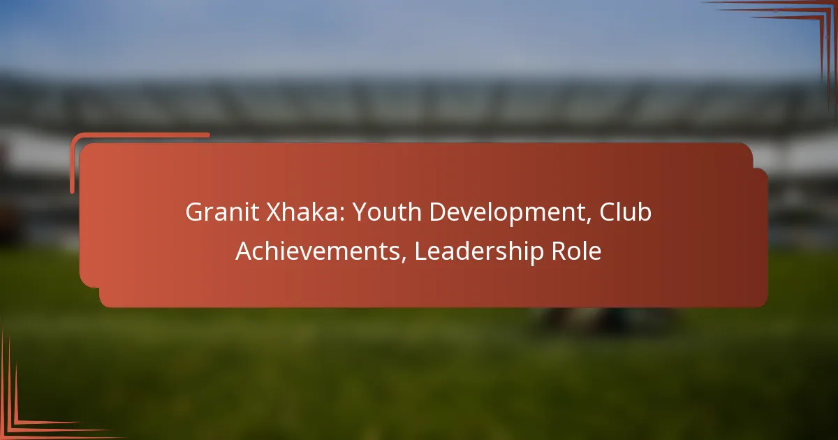 Granit Xhaka: Youth Development, Club Achievements, Leadership Role